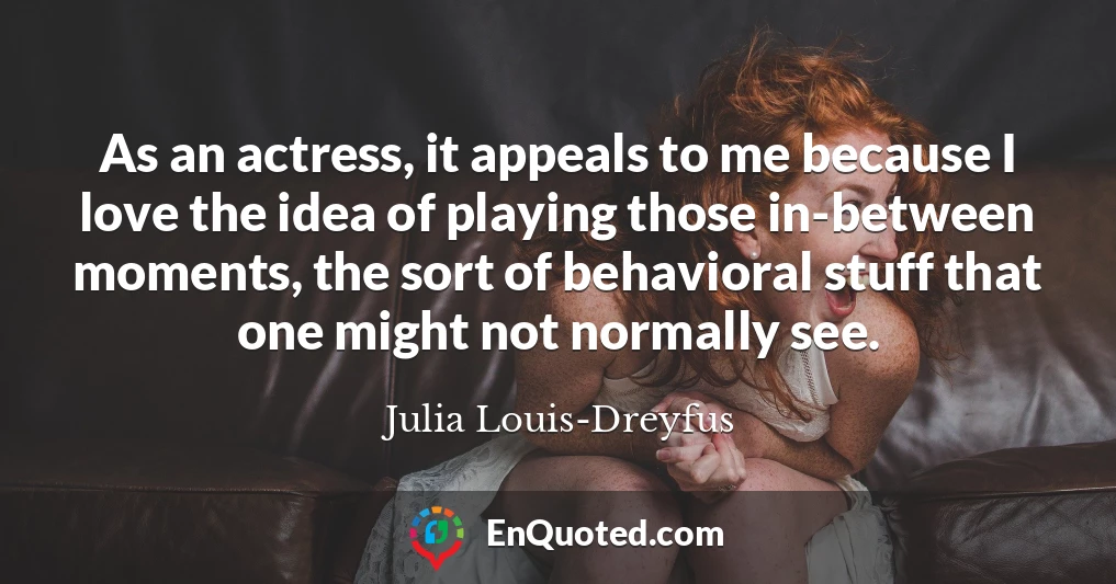 As an actress, it appeals to me because I love the idea of playing those in-between moments, the sort of behavioral stuff that one might not normally see.
