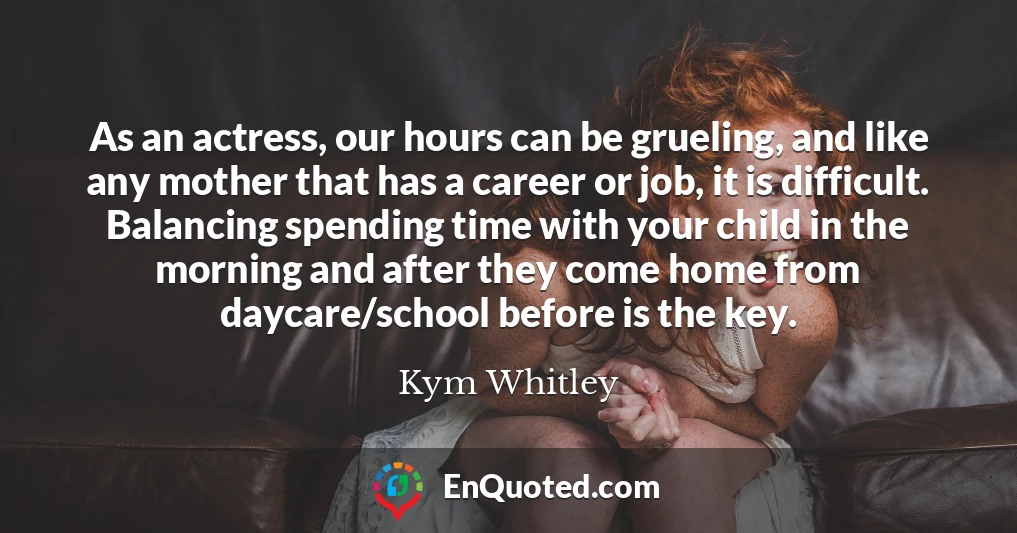 As an actress, our hours can be grueling, and like any mother that has a career or job, it is difficult. Balancing spending time with your child in the morning and after they come home from daycare/school before is the key.