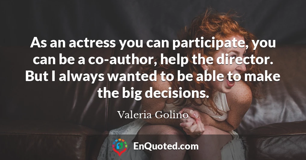 As an actress you can participate, you can be a co-author, help the director. But I always wanted to be able to make the big decisions.