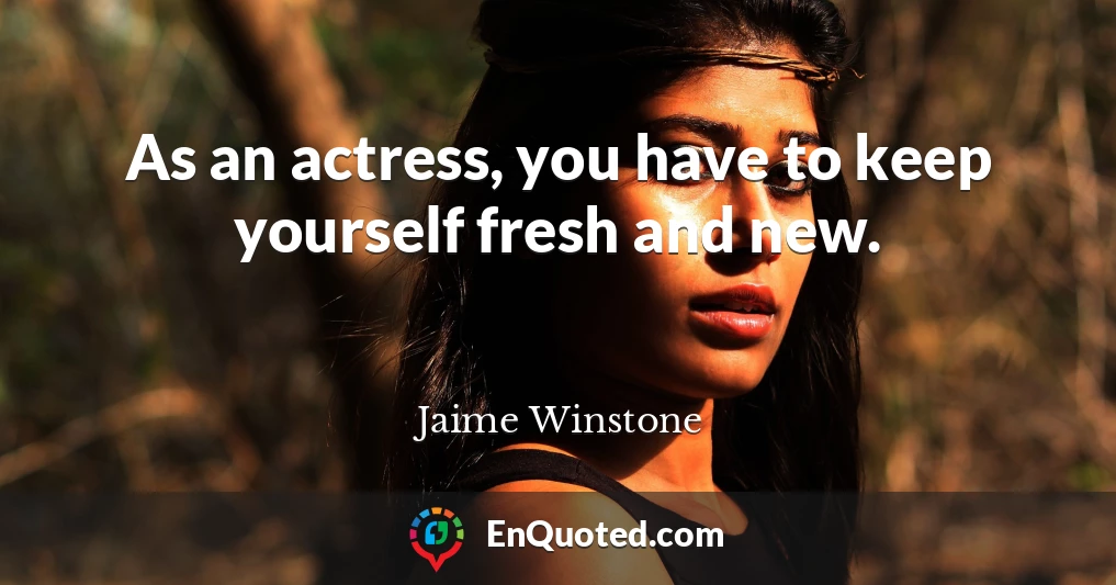As an actress, you have to keep yourself fresh and new.