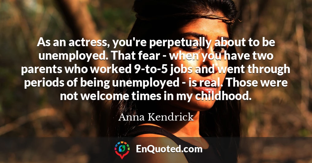 As an actress, you're perpetually about to be unemployed. That fear - when you have two parents who worked 9-to-5 jobs and went through periods of being unemployed - is real. Those were not welcome times in my childhood.