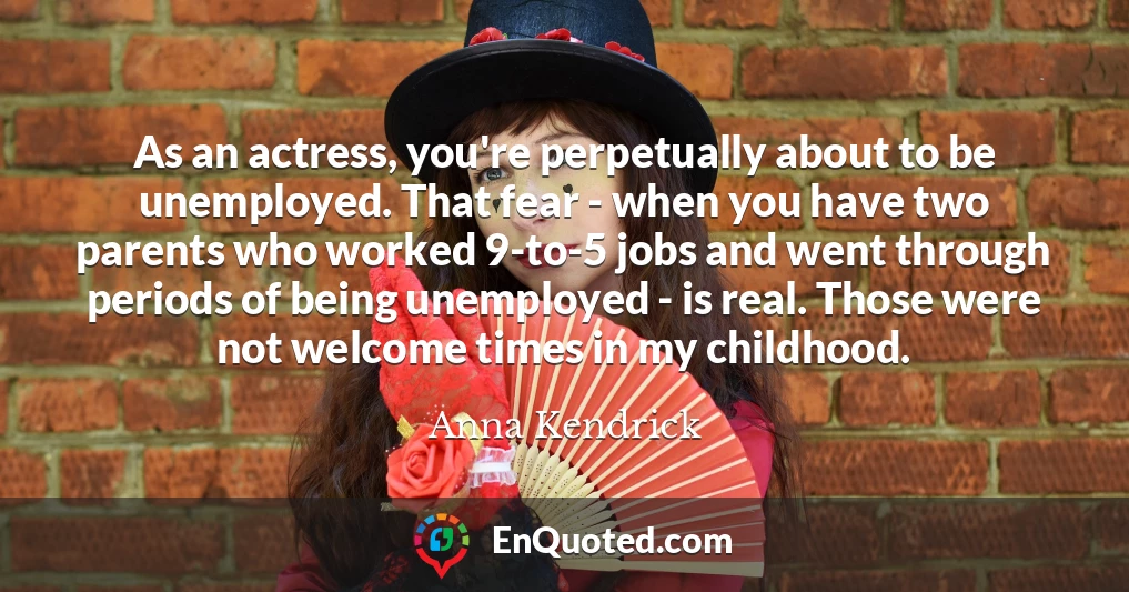 As an actress, you're perpetually about to be unemployed. That fear - when you have two parents who worked 9-to-5 jobs and went through periods of being unemployed - is real. Those were not welcome times in my childhood.