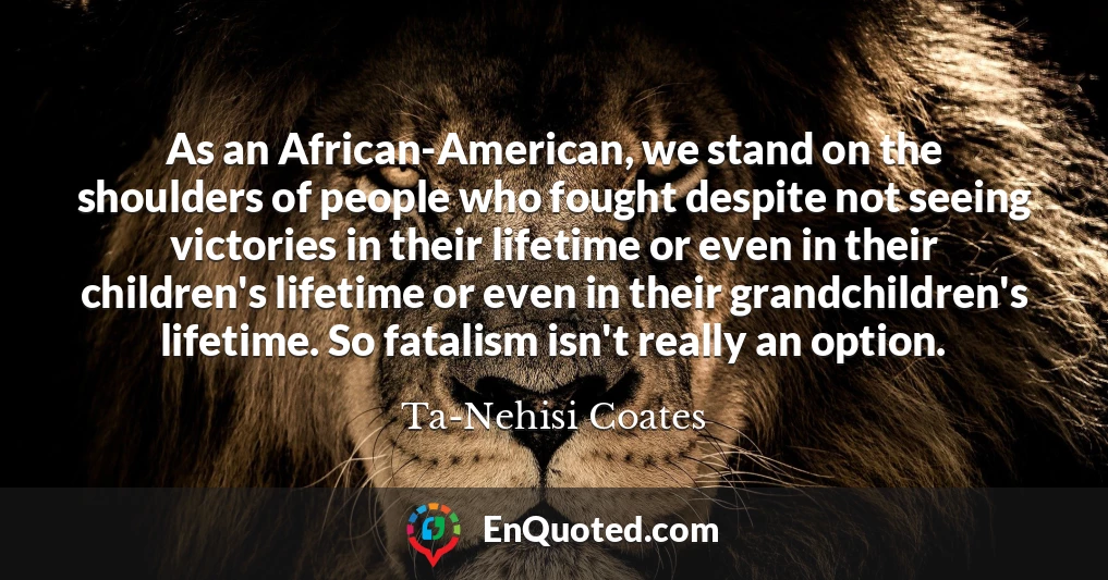 As an African-American, we stand on the shoulders of people who fought despite not seeing victories in their lifetime or even in their children's lifetime or even in their grandchildren's lifetime. So fatalism isn't really an option.
