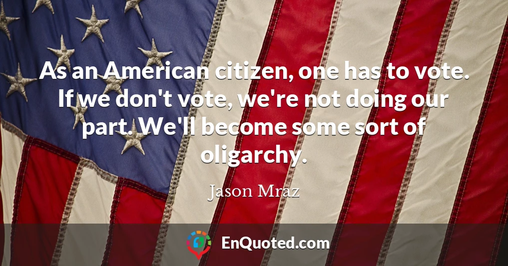As an American citizen, one has to vote. If we don't vote, we're not doing our part. We'll become some sort of oligarchy.
