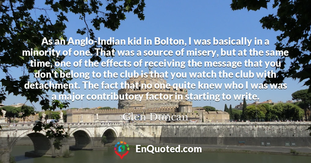 As an Anglo-Indian kid in Bolton, I was basically in a minority of one. That was a source of misery, but at the same time, one of the effects of receiving the message that you don't belong to the club is that you watch the club with detachment. The fact that no one quite knew who I was was a major contributory factor in starting to write.