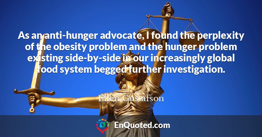 As an anti-hunger advocate, I found the perplexity of the obesity problem and the hunger problem existing side-by-side in our increasingly global food system begged further investigation.