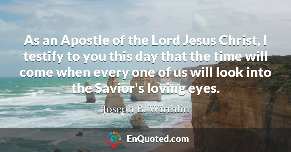 As an Apostle of the Lord Jesus Christ, I testify to you this day that the time will come when every one of us will look into the Savior's loving eyes.
