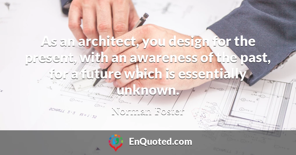 As an architect, you design for the present, with an awareness of the past, for a future which is essentially unknown.