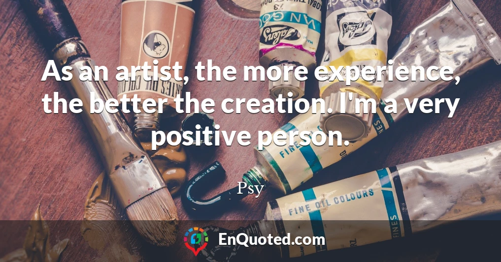 As an artist, the more experience, the better the creation. I'm a very positive person.