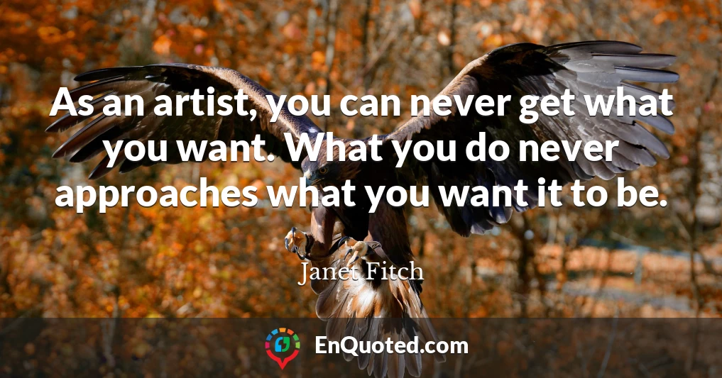 As an artist, you can never get what you want. What you do never approaches what you want it to be.