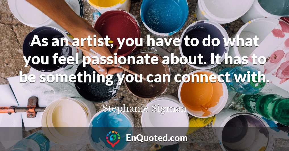 As an artist, you have to do what you feel passionate about. It has to be something you can connect with.