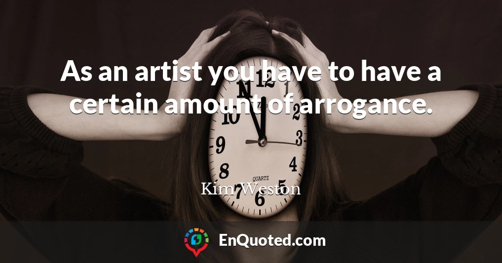 As an artist you have to have a certain amount of arrogance.