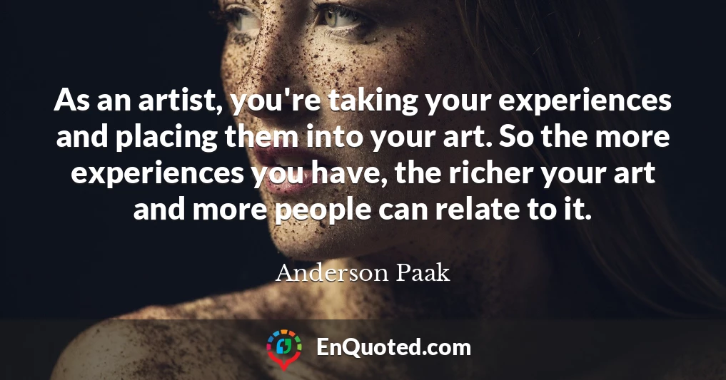 As an artist, you're taking your experiences and placing them into your art. So the more experiences you have, the richer your art and more people can relate to it.
