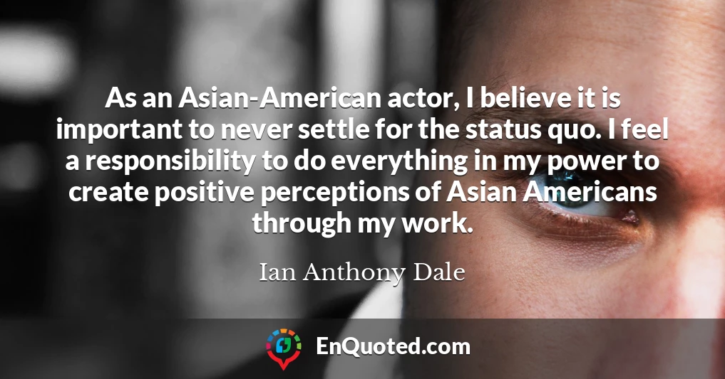 As an Asian-American actor, I believe it is important to never settle for the status quo. I feel a responsibility to do everything in my power to create positive perceptions of Asian Americans through my work.