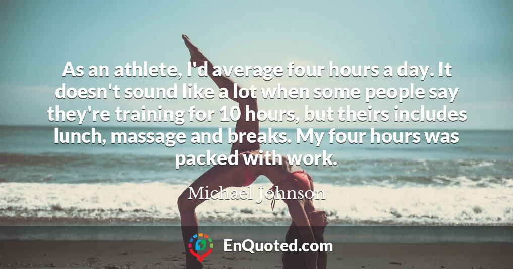 As an athlete, I'd average four hours a day. It doesn't sound like a lot when some people say they're training for 10 hours, but theirs includes lunch, massage and breaks. My four hours was packed with work.