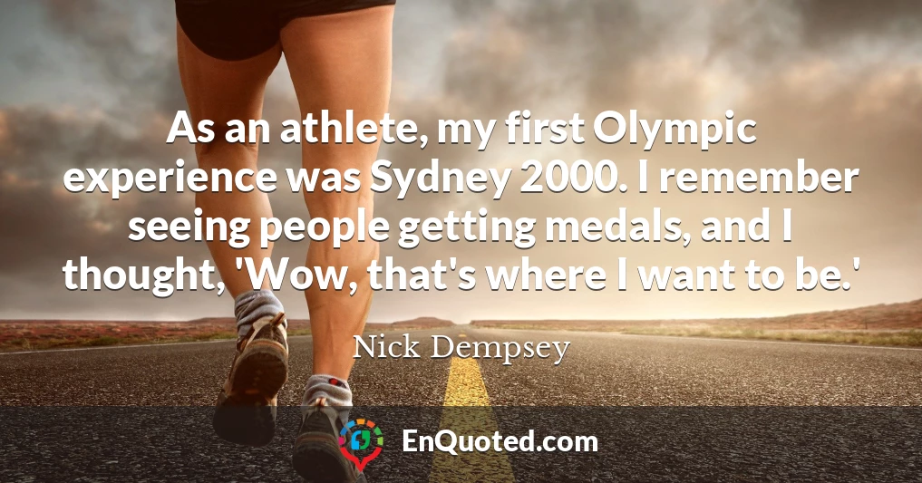 As an athlete, my first Olympic experience was Sydney 2000. I remember seeing people getting medals, and I thought, 'Wow, that's where I want to be.'