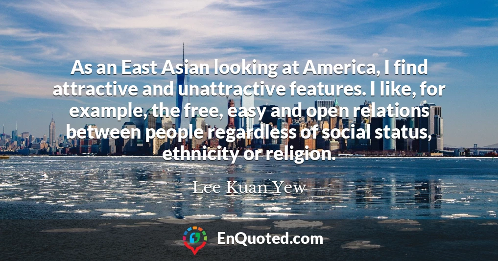 As an East Asian looking at America, I find attractive and unattractive features. I like, for example, the free, easy and open relations between people regardless of social status, ethnicity or religion.