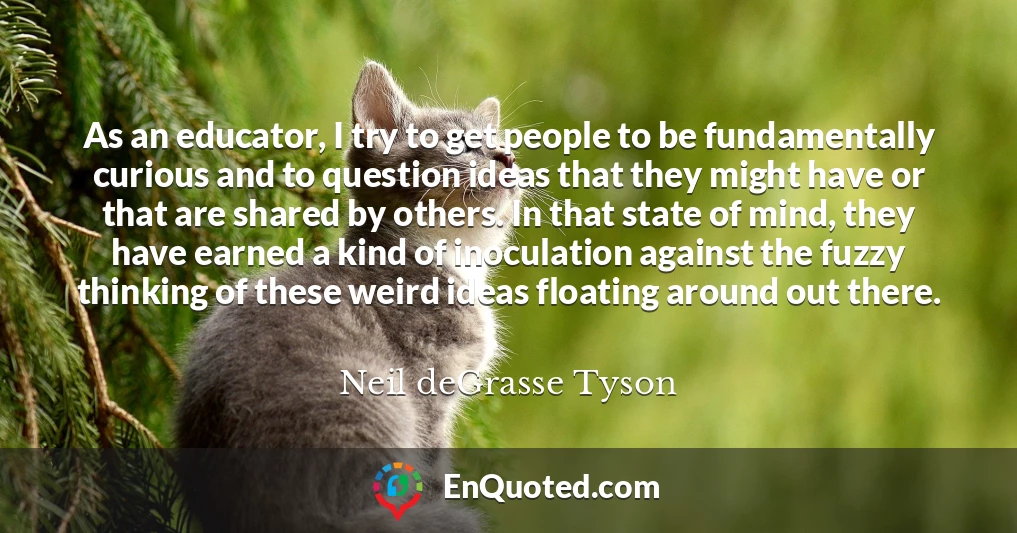 As an educator, I try to get people to be fundamentally curious and to question ideas that they might have or that are shared by others. In that state of mind, they have earned a kind of inoculation against the fuzzy thinking of these weird ideas floating around out there.