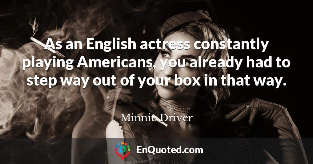 As an English actress constantly playing Americans, you already had to step way out of your box in that way.