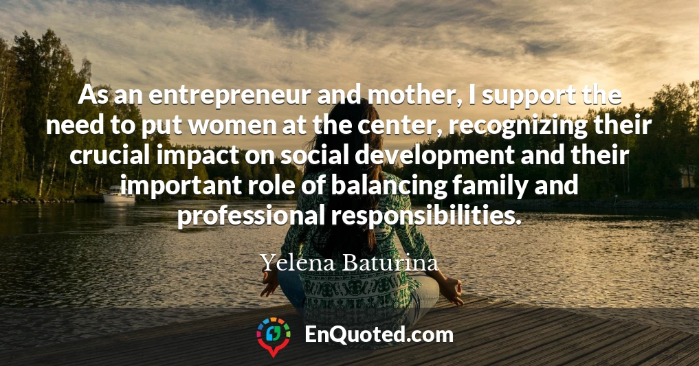 As an entrepreneur and mother, I support the need to put women at the center, recognizing their crucial impact on social development and their important role of balancing family and professional responsibilities.