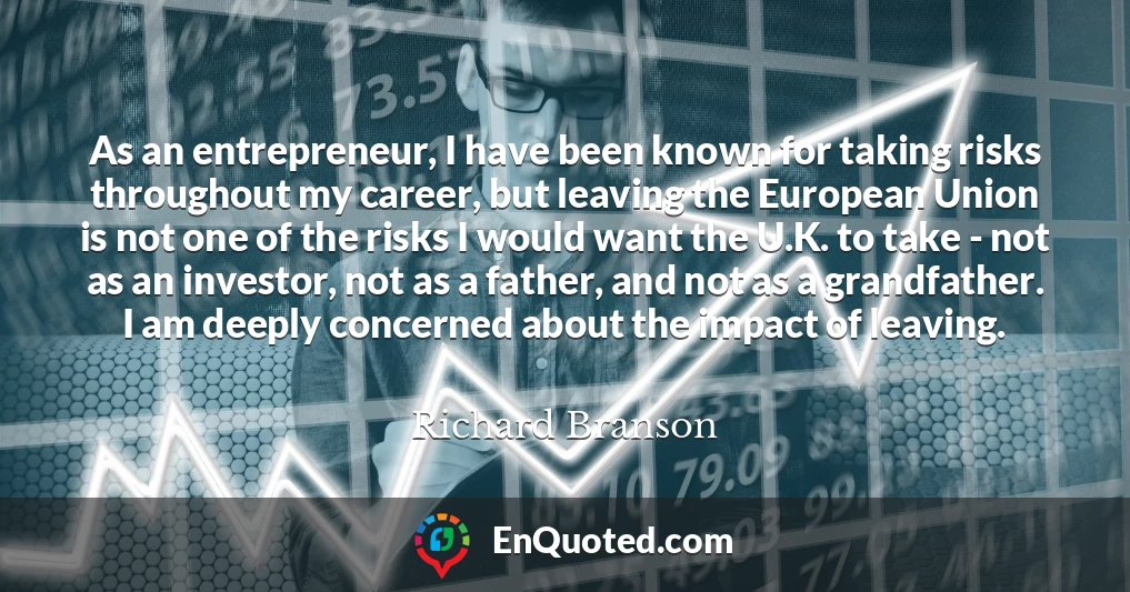 As an entrepreneur, I have been known for taking risks throughout my career, but leaving the European Union is not one of the risks I would want the U.K. to take - not as an investor, not as a father, and not as a grandfather. I am deeply concerned about the impact of leaving.