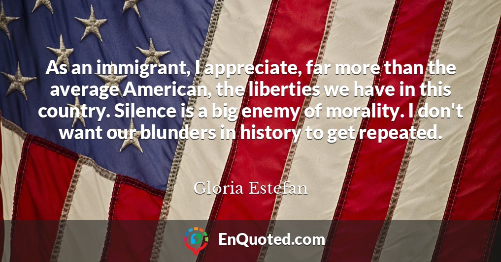 As an immigrant, I appreciate, far more than the average American, the liberties we have in this country. Silence is a big enemy of morality. I don't want our blunders in history to get repeated.