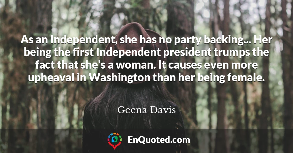 As an Independent, she has no party backing... Her being the first Independent president trumps the fact that she's a woman. It causes even more upheaval in Washington than her being female.