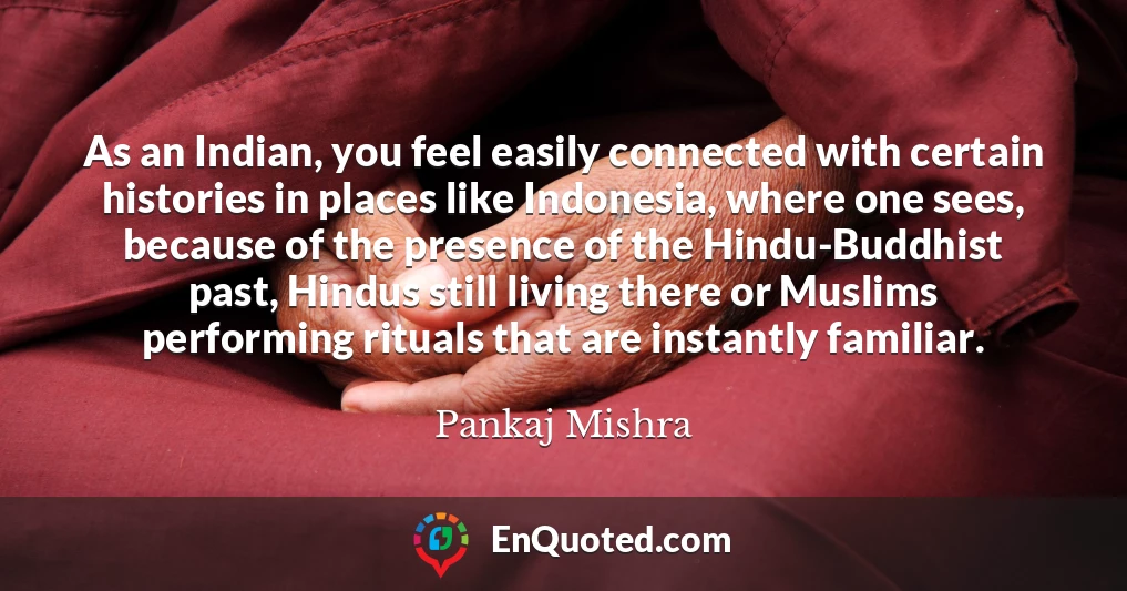 As an Indian, you feel easily connected with certain histories in places like Indonesia, where one sees, because of the presence of the Hindu-Buddhist past, Hindus still living there or Muslims performing rituals that are instantly familiar.