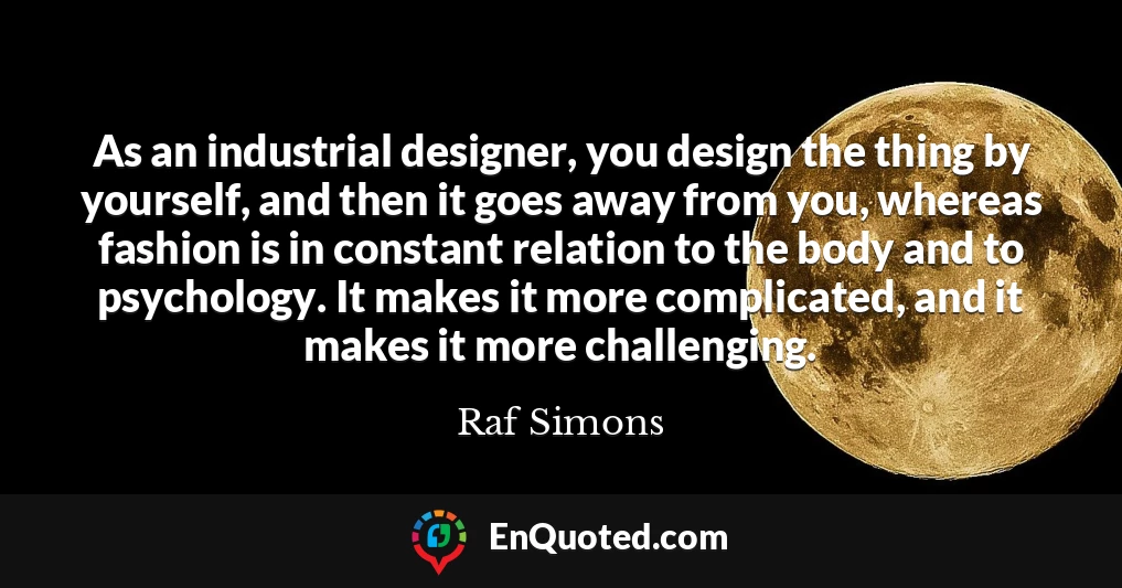 As an industrial designer, you design the thing by yourself, and then it goes away from you, whereas fashion is in constant relation to the body and to psychology. It makes it more complicated, and it makes it more challenging.