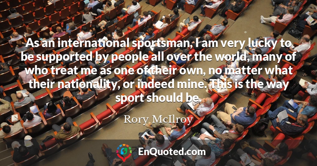 As an international sportsman, I am very lucky to be supported by people all over the world, many of who treat me as one of their own, no matter what their nationality, or indeed mine. This is the way sport should be.