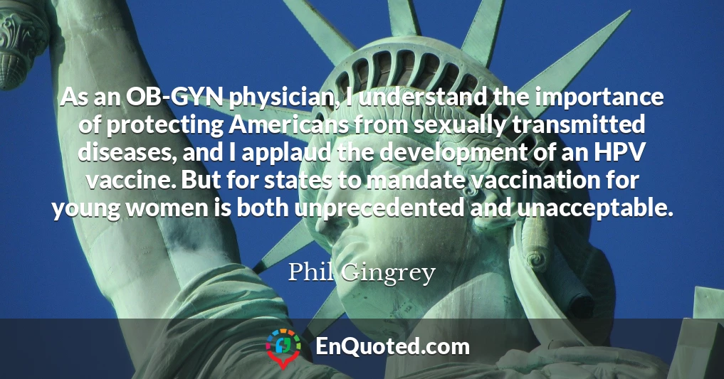 As an OB-GYN physician, I understand the importance of protecting Americans from sexually transmitted diseases, and I applaud the development of an HPV vaccine. But for states to mandate vaccination for young women is both unprecedented and unacceptable.