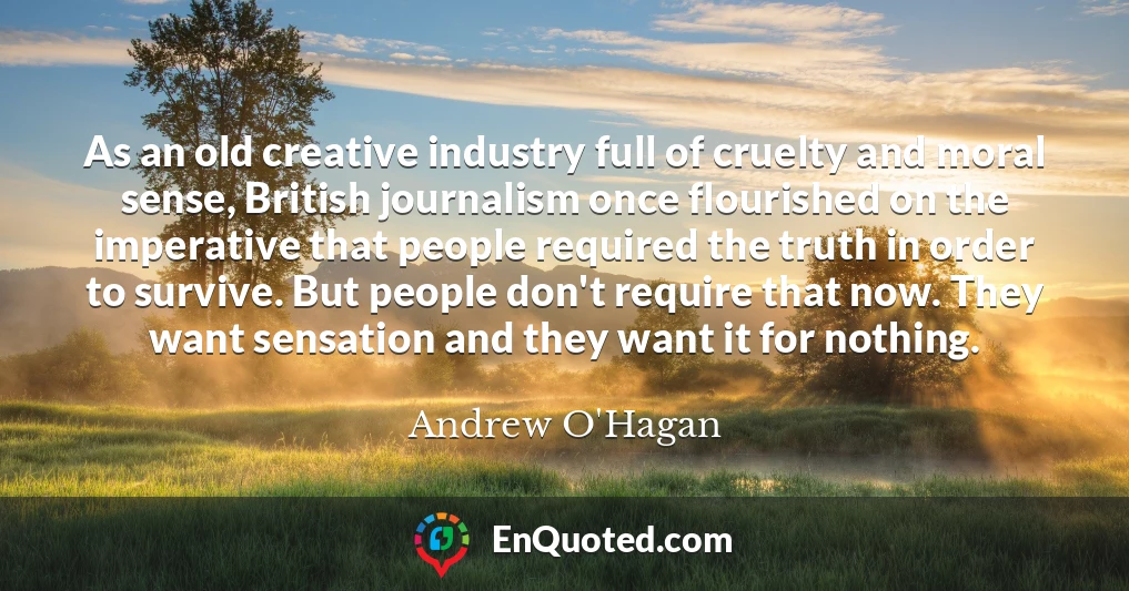 As an old creative industry full of cruelty and moral sense, British journalism once flourished on the imperative that people required the truth in order to survive. But people don't require that now. They want sensation and they want it for nothing.