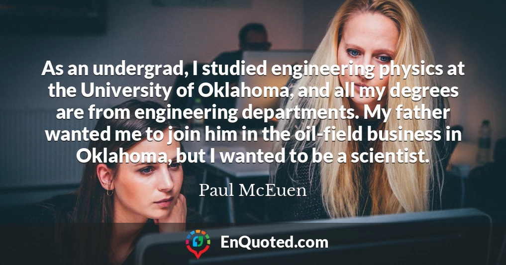 As an undergrad, I studied engineering physics at the University of Oklahoma, and all my degrees are from engineering departments. My father wanted me to join him in the oil-field business in Oklahoma, but I wanted to be a scientist.