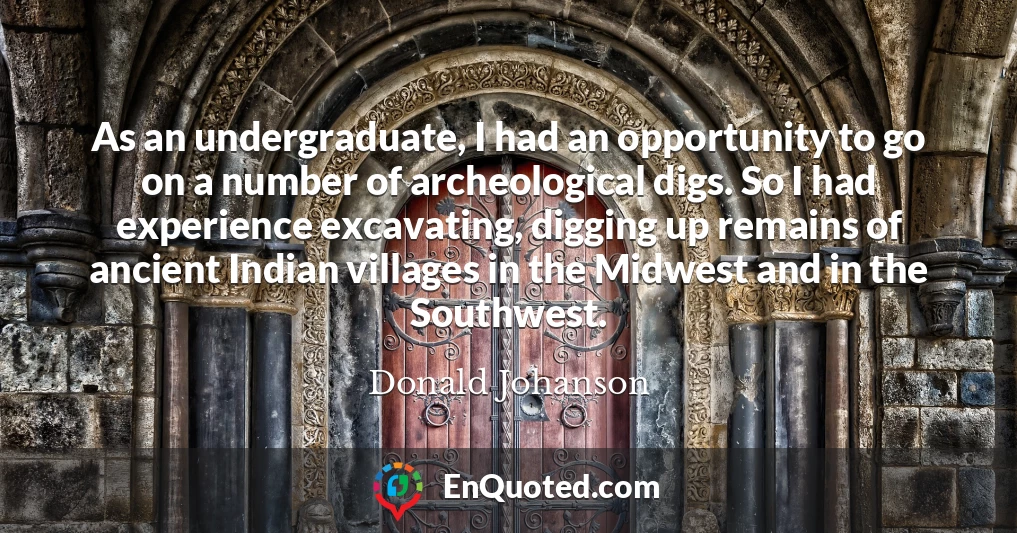 As an undergraduate, I had an opportunity to go on a number of archeological digs. So I had experience excavating, digging up remains of ancient Indian villages in the Midwest and in the Southwest.
