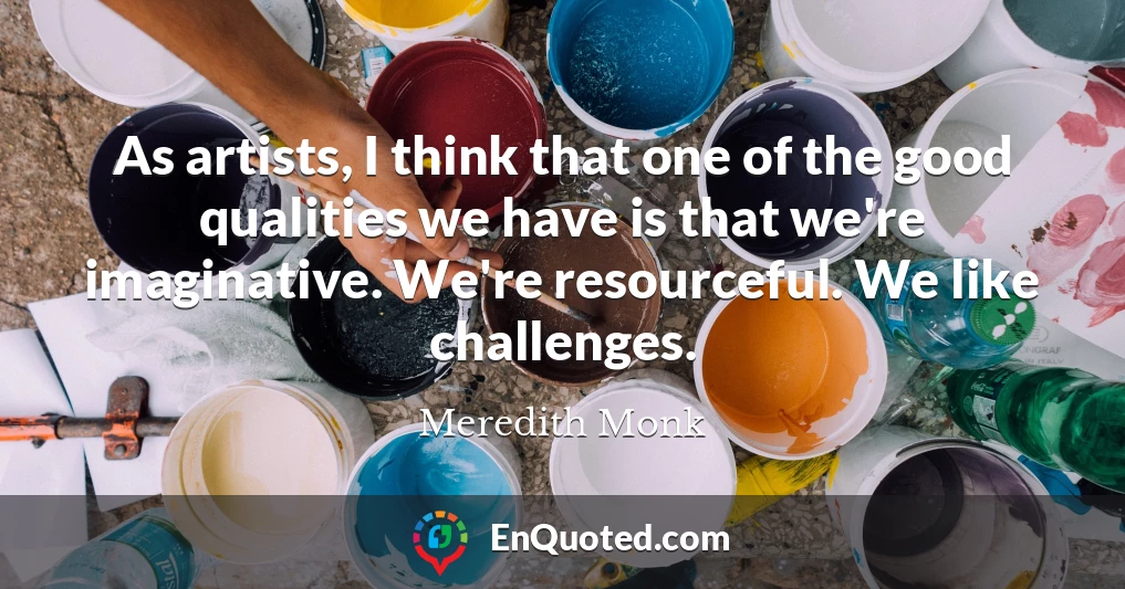 As artists, I think that one of the good qualities we have is that we're imaginative. We're resourceful. We like challenges.