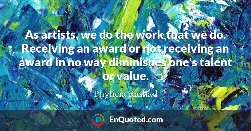 As artists, we do the work that we do. Receiving an award or not receiving an award in no way diminishes one's talent or value.