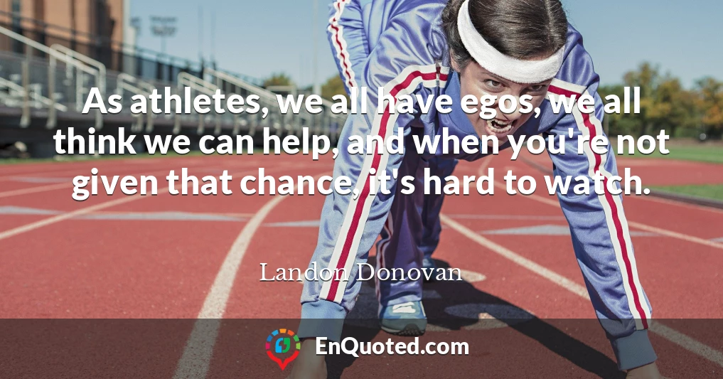 As athletes, we all have egos, we all think we can help, and when you're not given that chance, it's hard to watch.
