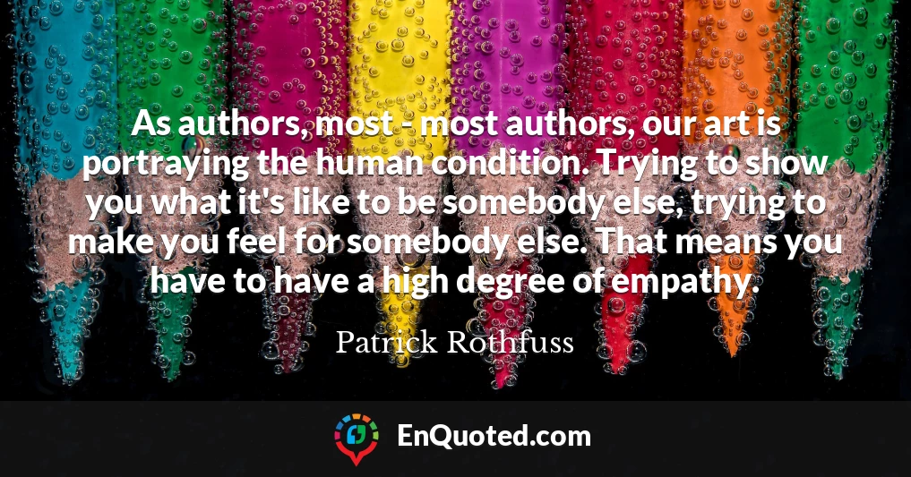 As authors, most - most authors, our art is portraying the human condition. Trying to show you what it's like to be somebody else, trying to make you feel for somebody else. That means you have to have a high degree of empathy.