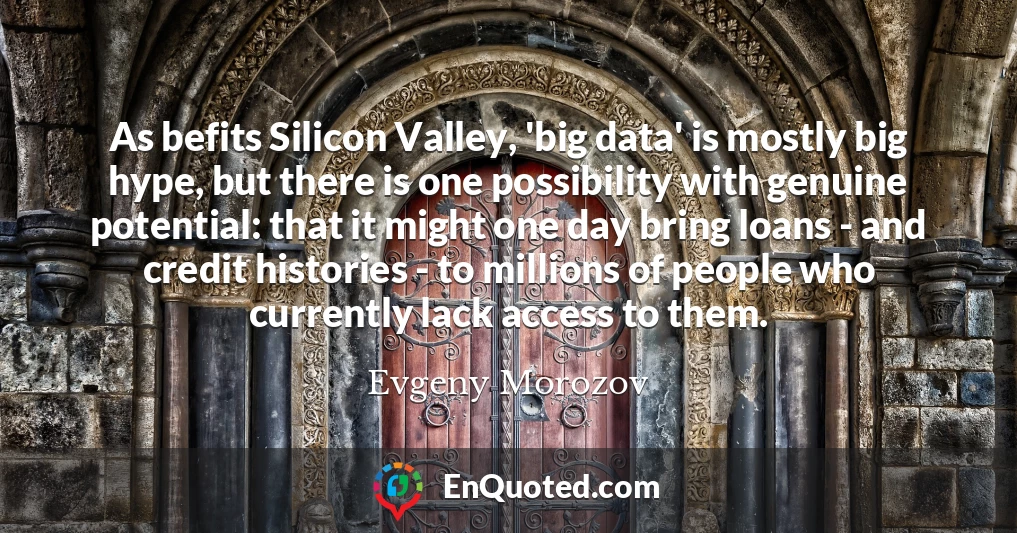 As befits Silicon Valley, 'big data' is mostly big hype, but there is one possibility with genuine potential: that it might one day bring loans - and credit histories - to millions of people who currently lack access to them.