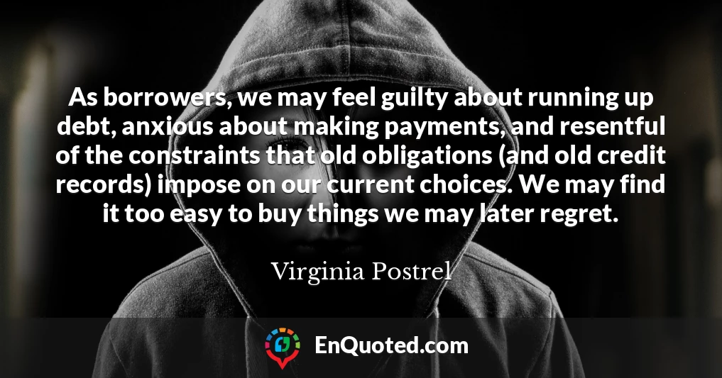As borrowers, we may feel guilty about running up debt, anxious about making payments, and resentful of the constraints that old obligations (and old credit records) impose on our current choices. We may find it too easy to buy things we may later regret.