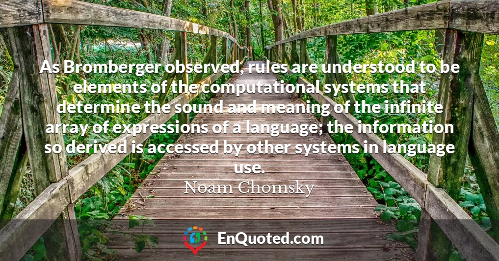 As Bromberger observed, rules are understood to be elements of the computational systems that determine the sound and meaning of the infinite array of expressions of a language; the information so derived is accessed by other systems in language use.