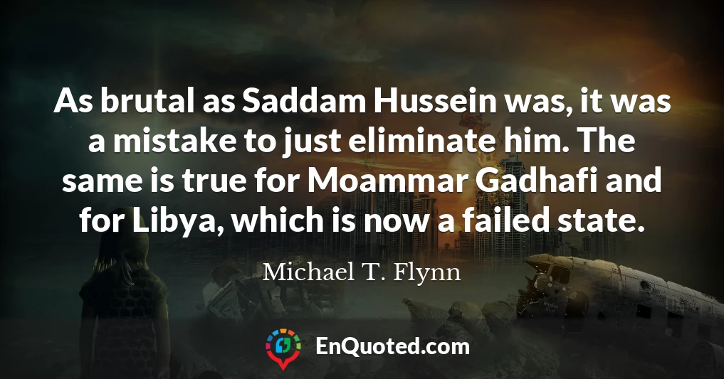 As brutal as Saddam Hussein was, it was a mistake to just eliminate him. The same is true for Moammar Gadhafi and for Libya, which is now a failed state.