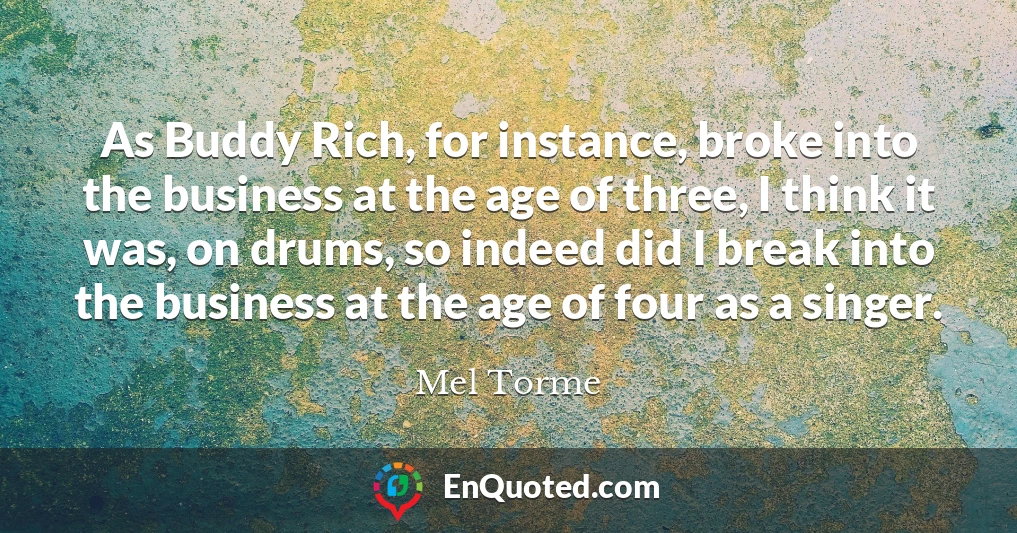 As Buddy Rich, for instance, broke into the business at the age of three, I think it was, on drums, so indeed did I break into the business at the age of four as a singer.