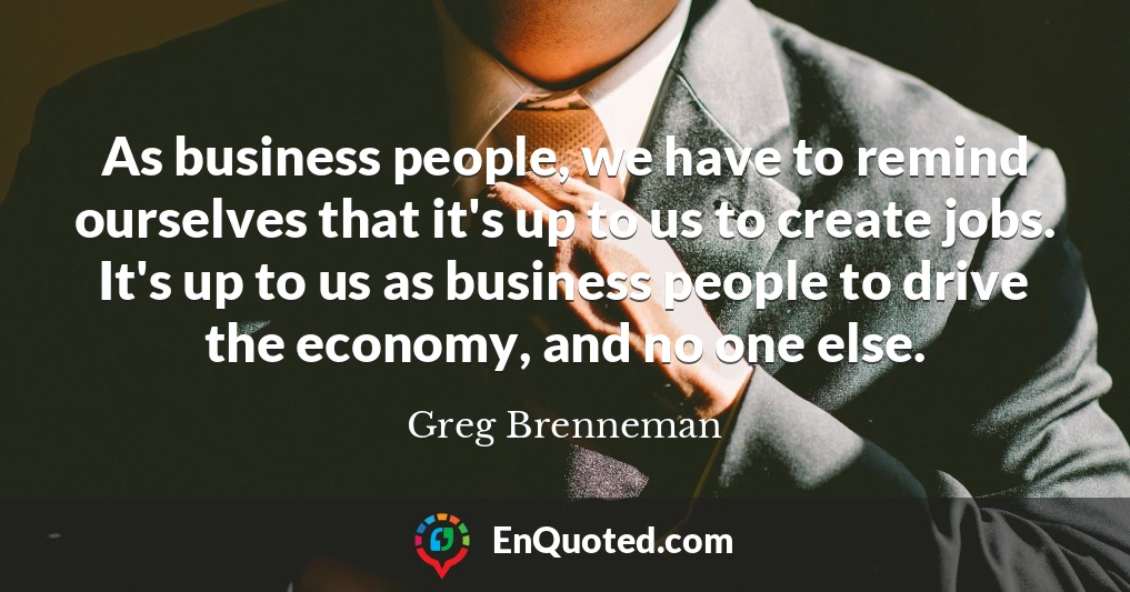 As business people, we have to remind ourselves that it's up to us to create jobs. It's up to us as business people to drive the economy, and no one else.