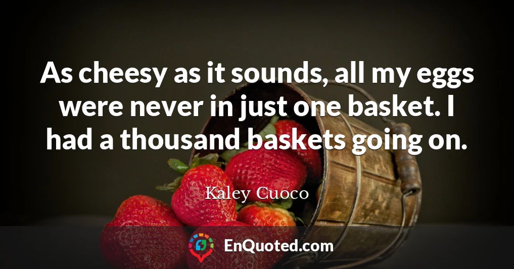 As cheesy as it sounds, all my eggs were never in just one basket. I had a thousand baskets going on.