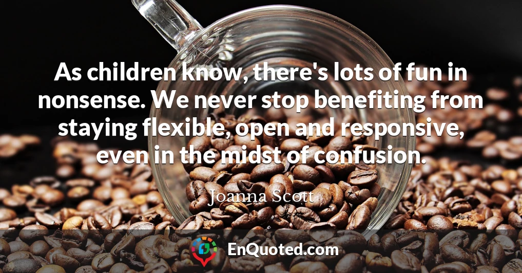 As children know, there's lots of fun in nonsense. We never stop benefiting from staying flexible, open and responsive, even in the midst of confusion.