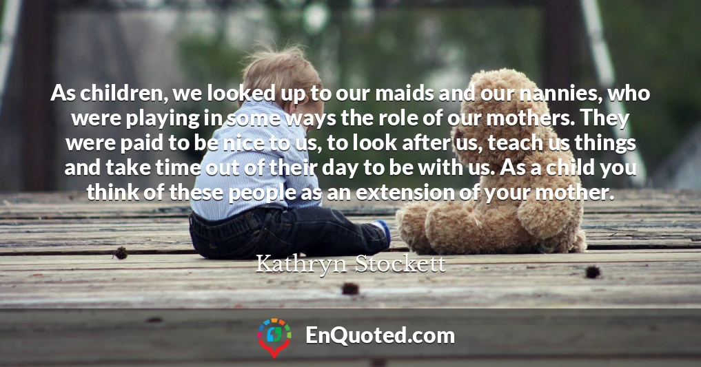 As children, we looked up to our maids and our nannies, who were playing in some ways the role of our mothers. They were paid to be nice to us, to look after us, teach us things and take time out of their day to be with us. As a child you think of these people as an extension of your mother.
