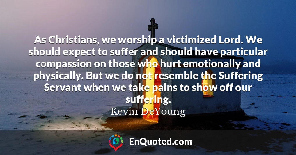 As Christians, we worship a victimized Lord. We should expect to suffer and should have particular compassion on those who hurt emotionally and physically. But we do not resemble the Suffering Servant when we take pains to show off our suffering.