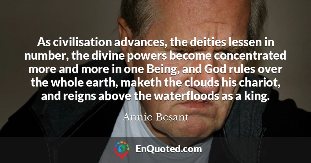 As civilisation advances, the deities lessen in number, the divine powers become concentrated more and more in one Being, and God rules over the whole earth, maketh the clouds his chariot, and reigns above the waterfloods as a king.