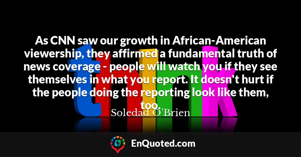 As CNN saw our growth in African-American viewership, they affirmed a fundamental truth of news coverage - people will watch you if they see themselves in what you report. It doesn't hurt if the people doing the reporting look like them, too.